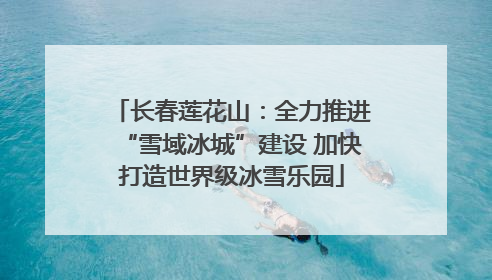长春莲花山：全力推进“雪域冰城”建设 加快打造世界级冰雪乐园