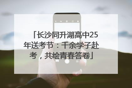 长沙同升湖高中25年送考节：千余学子赴考，共绘青春答卷