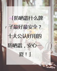 防晒霜什么牌子最好最安全？十大公认好用的防晒霜，安心一夏！