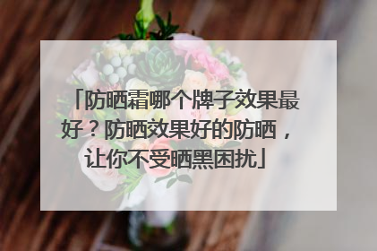 防晒霜哪个牌子效果最好？防晒效果好的防晒，让你不受晒黑困扰