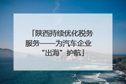 陕西持续优化税务服务——为汽车企业“出海”护航