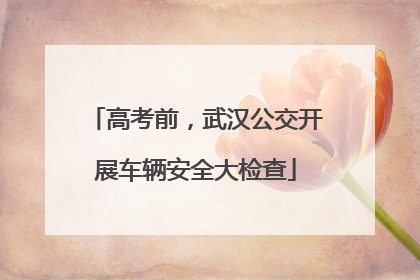 高考前，武汉公交开展车辆安全大检查