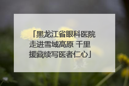 黑龙江省眼科医院走进雪域高原 千里援藏续写医者仁心