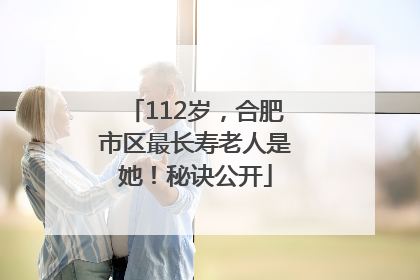112岁，合肥市区最长寿老人是她！秘诀公开