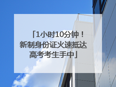 1小时10分钟！新制身份证火速抵达高考考生手中