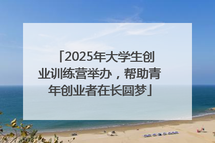 2025年大学生创业训练营举办，帮助青年创业者在长圆梦