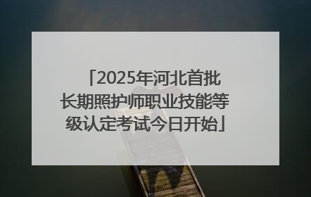 2025年河北首批长期照护师职业技能等级认定考试今日开始