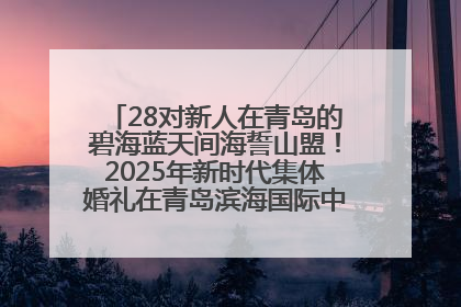 28对新人在青岛的碧海蓝天间海誓山盟！2025年新时代集体婚礼在青岛滨海国际中心文明实践广场举行