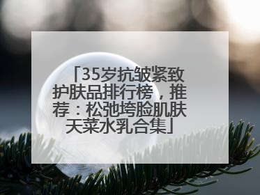 35岁抗皱紧致护肤品排行榜，推荐：松弛垮脸肌肤天菜水乳合集