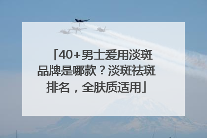 40+男士爱用淡斑品牌是哪款？淡斑祛斑排名，全肤质适用