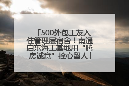 500外包工友入住管理层宿舍！南通启东海工基地用“腾房诚意”拴心留人