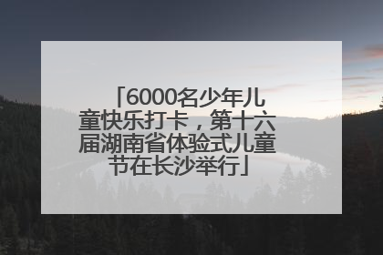 6000名少年儿童快乐打卡，第十六届湖南省体验式儿童节在长沙举行